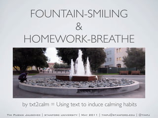 FOUNTAIN-SMILING
                 &
         HOMEWORK-BREATHE




        by txt2calm = Using text to induce calming habits
Tim Pusnik Jausovec | stanford university | May 2011 | timpj@stanford.edu | @timpj
 