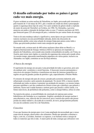 O desafio enfrentado por todos os países é gerar
cada vez mais energia.
O grave acidente na usina nuclear de Fukushima, no Japão, provocado pelo terremoto e
pelo tsunami de 11 de março de 2011, pôs o mundo em estado de alerta e preocupação
quanto à segurança desse tipo de usina. Foi o pior acidente do gênero desde a explosão
do reator da usina de Chernobyl, na Ucrânia, em 1986. Na Alemanha, o governo
anunciou em junho a intenção de desligar todos os seus 17 reatores nucleares até 2022,
que fornecem quase 22% da energia do país, e substituí-los por outras fontes de energia.

Trata-se de uma mudança radical e significativa, numa época em que construir mais
reatores nucleares era uma possibilidade indicada, dentro das discussões do
aquecimento global, como uma solução de energia limpa para países como índia e
China, que precisarão produzir muito mais energia do que agora.

No mundo todo, existem mais de 440 usinas nucleares (duas delas no Brasil), e a
Agência Internacional de Energia Atômica (AIEA) se apressou em responder ao
desastre de Fukushima, convocando uma reunião extraordinária em junho, em Viena, na
Áustria, para tornar mais rígidos os controles de segurança das usinas pelo mundo afora.
Ao mesmo tempo, pipocaram manifestações populares em vários países, inclusive na
Alemanha e no Japão, contrárias ao uso da força atômica.

A busca da energia
O suprimento de energia em um país é uma prioridade de todos os governos, pois sem
ela nenhum setor econômico e social funciona. A busca por recursos permanentes e
renováveis de energia é histórica e transformou em áreas de interesse geopolítico as
regiões em que há grandes jazidas de petróleo e gás, especialmente o Oriente Médio.

O consumo de energia não para de crescer, puxado pela economia industrial, pela
urbanização crescente e pelo aumento da população. No século XXI, o imenso desafio
enfrentado por todos os países é aumentar sua produção de energia e, ao mesmo tempo,
procurar equilibrar o uso dos combustíveis fósseis (como gás e petróleo), que poluem o
ambiente, fazem mal à saúde humana e emitem gases que pioram o efeito estufa, e as
fontes renováveis, de preferência não poluentes, como a energia hídrica, eólica ou solar.

Na maioria dos países, as possibilidades de construção de represas para usinas
hidrelétricas são limitadas ou se esgotaram. Ampliar a produção de energia nuclear é
uma alternativa, mas, além de não ser renovável, pois a maioria dos países não possui
jazidas de urânio radiativo, ela acaba de se mostrar, de novo, perigosamente poluente
em caso de acidentes como foi o de Fukushima.

Conceitos
O uso que fazemos da energia para viver é uma ampliação da necessidade que o nosso
corpo tem de energia, absorvendo a dos alimentos. Desde que aprendeu a dominar o
fogo e, com ele, a cozinhar, iluminar e se aquecer, o ser humano retira a energia de
todos os materiais que têm à mão. A maior parte de toda a energia que utilizamos vem
 