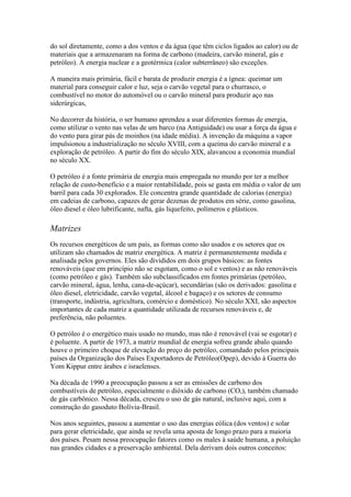 do sol diretamente, como a dos ventos e da água (que têm ciclos ligados ao calor) ou de
materiais que a armazenaram na forma de carbono (madeira, carvão mineral, gás e
petróleo). A energia nuclear e a geotérmica (calor subterrâneo) são exceções.

A maneira mais primária, fácil e barata de produzir energia é a ígnea: queimar um
material para conseguir calor e luz, seja o carvão vegetal para o churrasco, o
combustível no motor do automóvel ou o carvão mineral para produzir aço nas
siderúrgicas,

No decorrer da história, o ser humano aprendeu a usar diferentes formas de energia,
como utilizar o vento nas velas de um barco (na Antiguidade) ou usar a força da água e
do vento para girar pás de moinhos (na idade média). A invenção da máquina a vapor
impulsionou a industrialização no século XVIII, com a queima do carvão mineral e a
exploração de petróleo. A partir do fim do século XIX, alavancou a economia mundial
no século XX.

O petróleo é a fonte primária de energia mais empregada no mundo por ter a melhor
relação de custo-benefício e a maior rentabilidade, pois se gasta em média o valor de um
barril para cada 30 explorados. Ele concentra grande quantidade de calorias (energia)
em cadeias de carbono, capazes de gerar dezenas de produtos em série, como gasolina,
óleo diesel e óleo lubrificante, nafta, gás liquefeito, polímeros e plásticos.

Matrizes
Os recursos energéticos de um país, as formas como são usados e os setores que os
utilizam são chamados de matriz energética. A matriz é permanentemente medida e
analisada pelos governos. Eles são divididos em dois grupos básicos: as fontes
renováveis (que em princípio não se esgotam, como o sol e ventos) e as não renováveis
(como petróleo e gás). Também são subclassificados em fontes primárias (petróleo,
carvão mineral, água, lenha, cana-de-açúcar), secundárias (são os derivados: gasolina e
óleo diesel, eletricidade, carvão vegetal, álcool e bagaço) e os setores de consumo
(transporte, indústria, agricultura, comércio e doméstico). No século XXI, são aspectos
importantes de cada matriz a quantidade utilizada de recursos renováveis e, de
preferência, não poluentes.

O petróleo é o energético mais usado no mundo, mas não é renovável (vai se esgotar) e
é poluente. A partir de 1973, a matriz mundial de energia sofreu grande abalo quando
houve o primeiro choque de elevação do preço do petróleo, comandado pelos principais
países da Organização dos Países Exportadores de Petróleo(Opep), devido à Guerra do
Yom Kippur entre árabes e israelenses.

Na década de 1990 a preocupação passou a ser as emissões de carbono dos
combustíveis de petróleo, especialmente o dióxido de carbono (CO,), também chamado
de gás carbônico. Nessa década, cresceu o uso de gás natural, inclusive aqui, com a
construção do gasoduto Bolívia-Brasil.

Nos anos seguintes, passou a aumentar o uso das energias eólica (dos ventos) e solar
para gerar eletricidade, que ainda se revela uma aposta de longo prazo para a maioria
dos países. Pesam nessa preocupação fatores como os males à saúde humana, a poluição
nas grandes cidades e a preservação ambiental. Dela derivam dois outros conceitos:
 