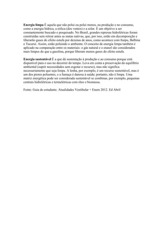 Energia limpa É aquela que não polui ou polui menos, na produção e no consumo,
como a energia hídrica, a eólica (dos ventos) e a solar. É um objetivo a ser
constantemente buscado e pesquisado. No Brasil, grandes represas hidrelétricas foram
construídas sem retirar antes as matas nativas, que, por isso, estão em decomposição e
liberarão gases do efeito estufa por dezenas de anos, como acontece com Itaipu, Balbina
e Tucuruí. Assim, estão poluindo o ambiente. O conceito de energia limpa também é
aplicado na comparação entre os materiais: o gás natural e o etanol são considerados
mais limpos do que a gasolina, porque liberam menos gases do efeito estufa.

Energia sustentável É a que dá sustentação à produção e ao consumo porque está
disponível para o uso no decorrer do tempo. Leva em conta a preservação do equilíbrio
ambiental (suprir necessidades sem esgotar o recurso), mas não significa
necessariamente que seja limpa. A lenha, por exemplo, é um recurso sustentável, mas é
um dos piores poluentes, e a fumaça é danosa à saúde; portanto, não é limpa. Uma
matriz energética pode ser considerada sustentável se combinar, por exemplo, pequenas
centrais hidrelétricas e termelétricas com óleo e biomassa.

Fonte: Guia do estudante. Atualidades Vestibular + Enem 2012. Ed Abril
 
