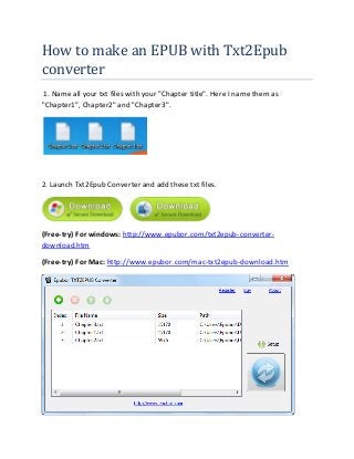 How to make an EPUB with Txt2Epub
converter
1. Name all your txt files with your "Chapter title". Here I name them as
"Chapter1", Chapter2" and "Chapter3".
2. Launch Txt2Epub Converter and add these txt files.
(Free-try) For windows: http://www.epubor.com/txt2epub-converter-
download.htm
(Free-try) For Mac: http://www.epubor.com/mac-txt2epub-download.htm
 