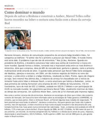 NEGÓCIOS
Nº EDIÇÃO: 494     | 14.MAR.07 - 10:00 | Atualizado em 13.06 - 16:47


Como dominar o mundo
Depois de salvar a Brahma e construir a Ambev, Marcel Telles colhe
lucros recordes na Inbev e costura uma fusão com a dona da cerveja
Bud
Por por darcio oliveira




" O segr edo é cer car -se das pessoas cer tas. Par a tê-las ao seu lado, o melhor caminho é ofer ecer uma par te dos negócios " Mar cel Telles, chair man da Inbev


Marianne Amssons, diretora de comunicação corporativa da cervejaria belgo-brasileira Inbev, foi
categórica ao telefone: “O senhor não foi o primeiro a procurar por Marcel Telles. O mundo inteiro
está atrás dele. O problema é que ele não dá entrevistas.” Mas já deu, Marianne. Quando era
presidente da Brahma, o brasileiro costumava falar sobre seus sonhos de transformar a marca em
ícone mundial. Quando formou a Ambev, tornando real a improvável união entre as rivais Brahma e
Antarctica, dizia que a empresa, dona de 68% do mercado local, ganharia o planeta, como a primeira
multinacional verde-amarela do setor. E quando todos pensavam que Marcel Telles havia sossegado,
ele idealizou, planejou e executou, em 2004, um dos maiores negócios da história no ramo das
cervejas: a união entre a Ambev e a belga Interbrew, resultando na Inbev. Pronto. Agora ele chegara
ao topo. Será mesmo? Nos últimos dias, a indústria da cerveja foi chacoalhada com a notícia da
iminente fusão entre Inbev e Anheuser Busch, a norte-americana que fabrica a Budweiser. Juntas, as
duas primeiras do ranking formariam uma empresa de US$ 31 bilhões de faturamento, 116 mil
funcionários, lucro de mais de US$ 3,5 bilhões, avaliada em US$ 81,7 bilhões e com participação de
24,8% no mercado mundial. Um gigantismo que levaria Marcel Telles, atualmente chairman da Inbev,
ao olimpo das cervejarias. Um autêntico Mister Beer, como ele já foi chamado pela imprensa inglesa.
Mas como o senhor cerveja não dá entrevistas, Marianne se encarregou de dizer que a Inbev não comenta
rumores de mercado. Um executivo bem informado sobre as estratégias de Telles garantiu à DINHEIRO, no
entanto, que as duas partes, Inbev e Anheuser Busch, já fizeram algumas boas rodadas de negociação. “É
bem possível que essa fusão vá adiante”, declarou o executivo. Há quem aposte que fusão não é palavra
correta, mas sim aquisição. A Inbev encontra-se hoje numa situação invejável e não descartaria até uma
tomada hostil da rival. Suas ações nunca estiveram tão valorizadas – hoje, a empresa está avaliada em US$ 42
bilhões, 7,7% a mais que a dona da Bud. O lucro líquido de 2006, de US$ 1,9 bilhão, foi 56% maior do que no
ano anterior, um recorde. As receitas atingiram US$ 16,7 bilhões e o ebitda (lucro antes de juros, impostos,
depreciação e amortizações), US$ 5,9 bilhões, 16,8% superior a 2005. Isso vem de 2004 para cá, pós-gestão
made in Brazil na Inbev.
 