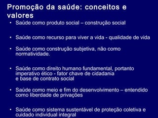 Promoção da saúde: conceitos e
valores
• Saúde como produto social – construção social
• Saúde como recurso para viver a vida - qualidade de vida
• Saúde como construção subjetiva, não como
normatividade.
• Saúde como direito humano fundamental, portanto
imperativo ético - fator chave de cidadania
e base de contrato social
• Saúde como meio e fim do desenvolvimento – entendido
como liberdade de privações
• Saúde como sistema sustentável de proteção coletiva e
cuidado individual integral
 