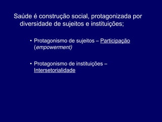 Saúde é construção social, protagonizada por
diversidade de sujeitos e instituições;
• Protagonismo de sujeitos – Participação
(empowerment)
• Protagonismo de instituições –
Intersetorialidade
 