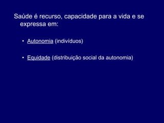 Saúde é recurso, capacidade para a vida e se
expressa em:
• Autonomia (indivíduos)
• Equidade (distribuição social da autonomia)
 