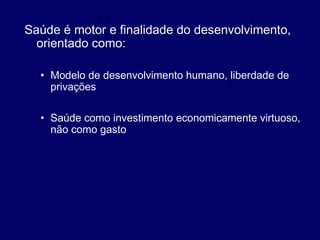 Saúde é motor e finalidade do desenvolvimento,
orientado como:
• Modelo de desenvolvimento humano, liberdade de
privações
• Saúde como investimento economicamente virtuoso,
não como gasto
 