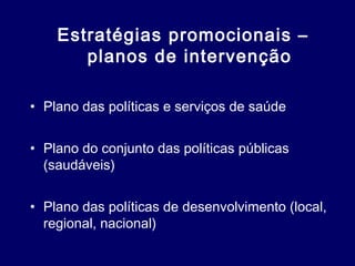 Estratégias promocionais –
planos de intervenção
• Plano das políticas e serviços de saúde
• Plano do conjunto das políticas públicas
(saudáveis)
• Plano das políticas de desenvolvimento (local,
regional, nacional)
 