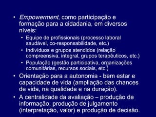 • Empowerment, como participação e
formação para a cidadania, em diversos
níveis:
• Equipe de profissionais (processo laboral
saudável, co-responsabilidade, etc.)
• Indivíduos e grupos atendidos (relação
compreensiva, integral, grupos terapêuticos, etc.)
• População (gestão participativa, organizações
comunitárias, recursos sociais, etc.)
• Orientação para a autonomia - bem estar e
capacidade de vida (ampliação das chances
de vida, na qualidade e na duração).
• A centralidade da avaliação – produção de
informação, produção de julgamento
(interpretação, valor) e produção de decisão.
 