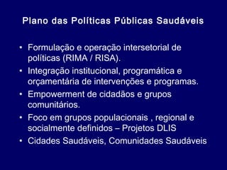 Plano das Políticas Públicas Saudáveis
• Formulação e operação intersetorial de
políticas (RIMA / RISA).
• Integração institucional, programática e
orçamentária de intervenções e programas.
• Empowerment de cidadãos e grupos
comunitários.
• Foco em grupos populacionais , regional e
socialmente definidos – Projetos DLIS
• Cidades Saudáveis, Comunidades Saudáveis
 