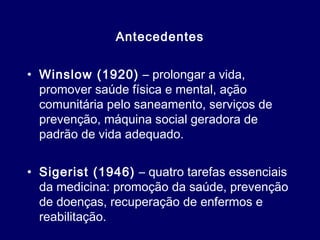 Antecedentes
• Winslow (1920) – prolongar a vida,
promover saúde física e mental, ação
comunitária pelo saneamento, serviços de
prevenção, máquina social geradora de
padrão de vida adequado.
• Sigerist (1946) – quatro tarefas essenciais
da medicina: promoção da saúde, prevenção
de doenças, recuperação de enfermos e
reabilitação.
 