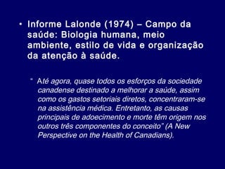 • Informe Lalonde (1974) – Campo da
saúde: Biologia humana, meio
ambiente, estilo de vida e organização
da atenção à saúde.
“ Até agora, quase todos os esforços da sociedade
canadense destinado a melhorar a saúde, assim
como os gastos setoriais diretos, concentraram-se
na assistência médica. Entretanto, as causas
principais de adoecimento e morte têm origem nos
outros três componentes do conceito” (A New
Perspective on the Health of Canadians).
 