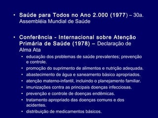 • Saúde para Todos no Ano 2.000 (1977) – 30a.
Assembléia Mundial de Saúde
• Conferência - Internacional sobre Atenção
Primária de Saúde (1978) – Declaração de
Alma Ata
• educação dos problemas de saúde prevalentes; prevenção
e controle.
• promoção do suprimento de alimentos e nutrição adequada.
• abastecimento de água e saneamento básico apropriados.
• atenção materno-infantil, incluindo o planejamento familiar.
• imunizações contra as principais doenças infecciosas.
• prevenção e controle de doenças endêmicas.
• tratamento apropriado das doenças comuns e dos
acidentes.
• distribuição de medicamentos básicos.
 