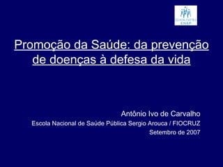Promoção da Saúde: da prevenção
de doenças à defesa da vida
Antônio Ivo de Carvalho
Escola Nacional de Saúde Pública Sergio Arouca / FIOCRUZ
Setembro de 2007
 