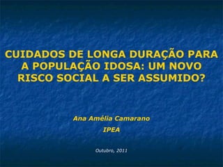 CUIDADOS DE LONGA DURAÇÃO PARA
A POPULAÇÃO IDOSA: UM NOVO
RISCO SOCIAL A SER ASSUMIDO?
Ana Amélia Camarano
IPEA
Outubro, 2011
 