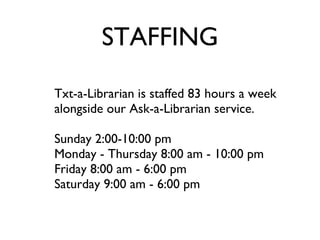 STAFFING Txt-a-Librarian is staffed 83 hours a week alongside our Ask-a-Librarian service. Sunday 2:00-10:00 pm Monday - Thursday 8:00 am - 10:00 pm Friday 8:00 am - 6:00 pm Saturday 9:00 am - 6:00 pm  