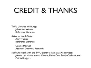 CREDIT & THANKS TWU Libraries Web App:  Johnathan Wilson Reference Librarian Ask-a service & Stats: Andy Tucker Reference Librarian  Connie Maxwell Assistant Director, Research Staff who work with the TWU Libraries Ask-a & SMS services:  Jimmie Lyn Harris, Annita Owens, Elaine Cox, Sandy Cochran, and Caitlin Rodgers 