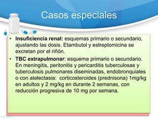 Casos especiales
• Embarazo: Mismos esquemas de tratamiento. No
debe usarse estreptomicina (ototoxicidad para el feto).
• Pacientes con infección VIH/SIDA: esquemas
primario o secundario.
Puede prolongar esquema primario 9 meses.
Prevención de recaídas y reinfecciones:
quimioprofilaxis con Isoniacida 300 mg/dia.
• Meningitis tuberculosa: Estreptomicina en vez de
Etambutol :2SHRZ/4H2R2, (50 dosis)y (32 dosis).
• Insuficiencia hepática: sin Rifampicina ni
Pirazinamida, de 18 meses de duración: 2 SHE (50
dosis)/16 E2H2 (128 dosis).
• Insuficiencia renal: esquemas primario o secundario,
ajustando las dosis. Etambutol y estreptomicina se
excretan por el riñón.
• TBC extrapulmonar: esquema primario o secundario.
En meningitis, peritonitis y pericarditis tuberculosas y
tuberculosis pulmonares diseminadas, endobronquiales
o con atelectasia: corticosteroides (prednisona) 1mg/kg
en adultos y 2 mg/kg en durante 2 semanas, con
reducción progresiva de 10 mg por semana.
 