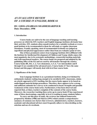 AN EVALUATIVE REVIEW
OF A COURSE IN ENGLISH, BOOK #4

BY: GHOLAMABBASS SHAHHEIDARIPOUR
Date: December, 1998

1. Introduction

       Course books are said to be the core of language teaching and learning
processes on which the EFL teachers and English language institutes obviously base
their activities. EFL students often consult teachers for a suitable textbook or even a
good institute to be recommended to them for self-study or regular classroom
attendance. Frankly speaking, most of recommended textbooks are judged on
superficial and physical appearances rather than from an evaluative point of view.
       One of these prominent centers Iran Language Institute (ILI) affiliated with
the Institute for Intellectual Development of Children and Young Adults enjoys the
most popularity due to its systematic methodology, resourceful teaching materials
and well-experienced teachers. The course books are prepared and adapted by the
publishing office of the ILI and are used by all branches through the country.
Course books BE, BA, 1, 2, 3 are elementary, 4, 5, 6, 7 are intermediate and 8
through 12 are considered for advanced users. Course books 4-7 have the same
format and this paper will mostly deal with level four course book.

2. Significance of the Study

        Iran Language Institute is as a prominent institute, being overwhelmed by
enthusiastic students waiting long enough to be enrolled in EFL classrooms, claims
an eclectic approach to EFL teaching, but the course books appear to be based on
audio-lingual material design procedures. Therefore, there appears to be a strong
and sufficient rationale for a survey to be conducted to locate strengths and possible
weaknesses of the course book series. Furthermore, it has been observed and
reported that, at times, teachers complain of the contents of the course books.
Moreover, the researcher teaching these series up to course book #5 has experienced
some of these shortcomings, especially in level 4 resulting in many students failure.
        To carry out this piece of study, the reviewer has utilized frameworks
proposed by Sheldon (1988) and Skierso (1991) which contain a comprehensive
summary of common core factors that reviewers, administrators, teachers, learners,
academic and educational advisors most frequently adhere to when deciding on the
selection and use of a textbook.




                                                                                      1
 