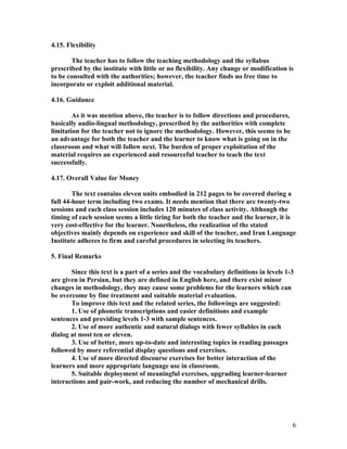4.15. Flexibility

       The teacher has to follow the teaching methodology and the syllabus
prescribed by the institute with little or no flexibility. Any change or modification is
to be consulted with the authorities; however, the teacher finds no free time to
incorporate or exploit additional material.

4.16. Guidance

        As it was mention above, the teacher is to follow directions and procedures,
basically audio-lingual methodology, prescribed by the authorities with complete
limitation for the teacher not to ignore the methodology. However, this seems to be
an advantage for both the teacher and the learner to know what is going on in the
classroom and what will follow next. The burden of proper exploitation of the
material requires an experienced and resourceful teacher to teach the text
successfully.

4.17. Overall Value for Money

        The text contains eleven units embodied in 212 pages to be covered during a
full 44-hour term including two exams. It needs mention that there are twenty-two
sessions and each class session includes 120 minutes of class activity. Although the
timing of each session seems a little tiring for both the teacher and the learner, it is
very cost-effective for the learner. Nonetheless, the realization of the stated
objectives mainly depends on experience and skill of the teacher, and Iran Language
Institute adheres to firm and careful procedures in selecting its teachers.

5. Final Remarks

       Since this text is a part of a series and the vocabulary definitions in levels 1-3
are given in Persian, but they are defined in English here, and there exist minor
changes in methodology, they may cause some problems for the learners which can
be overcome by fine treatment and suitable material evaluation.
       To improve this text and the related series, the followings are suggested:
       1. Use of phonetic transcriptions and easier definitions and example
sentences and providing levels 1-3 with sample sentences.
       2. Use of more authentic and natural dialogs with fewer syllables in each
dialog at most ten or eleven.
       3. Use of better, more up-to-date and interesting topics in reading passages
followed by more referential display questions and exercises.
       4. Use of more directed discourse exercises for better interaction of the
learners and more appropriate language use in classroom.
       5. Suitable deployment of meaningful exercises, upgrading learner-learner
interactions and pair-work, and reducing the number of mechanical drills.




                                                                                        6
 