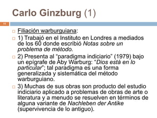 Carlo Ginzburg (1)
11


        Filiación warburguiana:
        1) Trabajó en el Instituto en Londres a mediados
         de los 60 donde escribió Notas sobre un
         problema de método.
        2) Presenta al “paradigma indiciario” (1979) bajo
         un epígrafe de Aby Warburg: “Dios está en lo
         particular”; tal paradigma es una forma
         generalizada y sistemática del método
         warburguiano.
        3) Muchas de sus obras son producto del estudio
         indiciario aplicado a problemas de obras de arte o
         literatura y a menudo se resuelven en términos de
         alguna variante de Nachleben der Antike
         (supervivencia de lo antiguo).
 