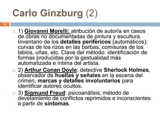 Carlo Ginzburg (2)
12

        1) Giovanni Morelli: atribución de autoría en casos
         de obras no documentadas de pintura y escultura.
         Inventario de los detalles periféricos (automáticos):
         curvas de los rizos en las barbas, comisuras de los
         labios, uñas, etc. Clave del método: identificación de
         formas producidas por la gestualidad más
         automatizada e íntima del artista.
        2) Arthur Conan Doyle: detective Sherlock Holmes,
         observador de huellas y señales en la escena del
         crimen, marcas y detalles involuntarios para
         identificar autores ocultos.
        3) Sigmund Freud: psicoanálisis; método de
         develamiento de conflictos reprimidos e inconscientes
         a partir de síntomas.
 