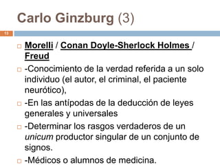 Carlo Ginzburg (3)
13


        Morelli / Conan Doyle-Sherlock Holmes /
         Freud
        -Conocimiento de la verdad referida a un solo
         individuo (el autor, el criminal, el paciente
         neurótico),
        -En las antípodas de la deducción de leyes
         generales y universales
        -Determinar los rasgos verdaderos de un
         unicum productor singular de un conjunto de
         signos.
        -Médicos o alumnos de medicina.
 