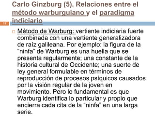 Carlo Ginzburg (5). Relaciones entre el
     método warburguiano y el paradigma
15   indiciario
        Método de Warburg: vertiente indiciaria fuerte
         combinada con una vertiente generalizadora
         de raíz galileana. Por ejemplo: la figura de la
         “ninfa” de Warburg es una huella que se
         presenta regularmente; una constante de la
         historia cultural de Occidente; una suerte de
         ley general formulable en términos de
         reproducción de procesos psíquicos causados
         por la visión regular de la joven en
         movimiento. Pero lo fundamental es que
         Warburg identifica lo particular y propio que
         encierra cada cita de la “ninfa” en una larga
         serie.
 
