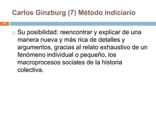 Carlos Ginzburg (7) Método indiciario
17


        Su posibilidad: reencontrar y explicar de una
         manera nueva y más rica de detalles y
         argumentos, gracias al relato exhaustivo de un
         fenómeno individual o pequeño, los
         macroprocesos sociales de la historia
         colectiva.
 