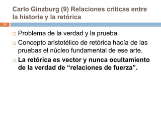 Carlo Ginzburg (9) Relaciones críticas entre
     la historia y la retórica
19


        Problema de la verdad y la prueba.
        Concepto aristotélico de retórica hacía de las
         pruebas el núcleo fundamental de ese arte.
        La retórica es vector y nunca ocultamiento
         de la verdad de “relaciones de fuerza”.
 