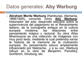 Datos generales: Aby Warburg
2


       Abraham Moritz Warburg (Hamburgo, Alemania,
        1866/1929), conocido como Aby Warburg:
        historiador del arte; desarrolló estudios sobre la
        supervivencia del paganismo en el Renacimiento
        italiano, de la iconografía antigua en la cultura
        europea     moderna,     las    relaciones   entre
        pensamiento mágico y racional. Su obra Atlas
        Mnemosyne es una colección de imágenes con
        muy poco texto, mediante la cual pretendía narrar
        la historia de la memoria de la civilización
        europea. Su pensamiento estuvo ampliamente
        influenciado por Nietzsche, y a su vez, Warburg
        influyó en la obra de Benjamin, Panofsky,
        Gombrich, Ginzburg, etc.
 