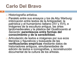 Carlo Del Bravo
20


        Historiografía artística.
        Paralelo entre sus ensayos y los de Aby Warburg:
         imbricación entre textos de la Antigüedad, la
         patrística y el humanismo italiano (XV y XVI), e
         imágenes de la escultura antigua, las artes
         tardomedievales y la plástica del Quattrocento al
         Seicento: parentescos entre formas del
         conocimiento y de la sensibilidad.
        Articulación de textos e imágenes por sus ecos
         literarios y figurativos y búsqueda de las
         verificaciones empíricas mediante datos de
         historiadores antiguos, simultaneidades de
         edición de textos e iconografías, y reconstrucción
         documental de la cultura de los artistas.
 