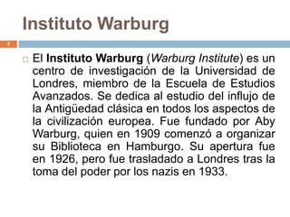 Instituto Warburg
3


       El Instituto Warburg (Warburg Institute) es un
        centro de investigación de la Universidad de
        Londres, miembro de la Escuela de Estudios
        Avanzados. Se dedica al estudio del influjo de
        la Antigüedad clásica en todos los aspectos de
        la civilización europea. Fue fundado por Aby
        Warburg, quien en 1909 comenzó a organizar
        su Biblioteca en Hamburgo. Su apertura fue
        en 1926, pero fue trasladado a Londres tras la
        toma del poder por los nazis en 1933.
 