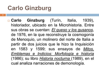 Carlo Ginzburg
4


       Carlo Ginzburg (Turín, Italia, 1939),
        historiador, ubicado en la Microhistoria. Entre
        sus obras se cuentan: El queso y los gusanos,
        de 1976, en la que reconstruye la cosmogonía
        de Menoquio, un molinero del norte de Italia a
        partir de dos juicios que le hizo la Inquisición
        en 1583 y 1599; sus ensayos de Mitos,
        Emblemas e Indicios: Morfología e historia
        (1986); su libro Historia nocturna (1989), en el
        cual analiza narraciones de demonología.
 