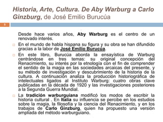 Historia, Arte, Cultura. De Aby Warburg a Carlo
    Ginzburg, de José Emilio Burucúa
5
                                        




        Desde hace varios años, Aby Warburg es el centro de un
        renovado interés.
       En el mundo de habla hispana su figura y su obra se han difundido
        gracias a la labor de José Emilio Burucúa.
       En este libro, Burucúa aborda la ensayística de Warburg
        centrándose en tres temas: su original concepción del
        Renacimiento, su interés por la etnología con el fin de comprender
        el sentido de la magia en las sociedades arcaicas del presente, y
        su método de investigación y descubrimiento de la historia de la
        cultura. A continuación analiza la producción historiográfica de
        intelectuales ligados al Instituto Warburg: cuatro obras clave
        publicadas en la década de 1920 y las investigaciones posteriores
        a la Segunda Guerra Mundial.
       La tradición warburguiana modificó los modos de escribir la
        historia cultural . En Italia su influencia se percibe en los estudios
        sobre la magia, la filosofía y la ciencia del Renacimiento, y en los
        trabajos de Carlo Ginzburg, quien ha propuesto una versión
        ampliada del método warburguiano.
 