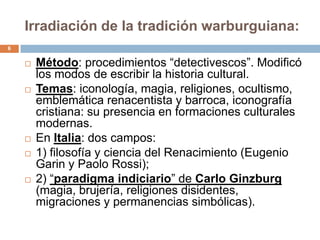 Irradiación de la tradición warburguiana:
6


       Método: procedimientos “detectivescos”. Modificó
        los modos de escribir la historia cultural.
       Temas: iconología, magia, religiones, ocultismo,
        emblemática renacentista y barroca, iconografía
        cristiana: su presencia en formaciones culturales
        modernas.
       En Italia: dos campos:
       1) filosofía y ciencia del Renacimiento (Eugenio
        Garin y Paolo Rossi);
       2) “paradigma indiciario” de Carlo Ginzburg
        (magia, brujería, religiones disidentes,
        migraciones y permanencias simbólicas).
 