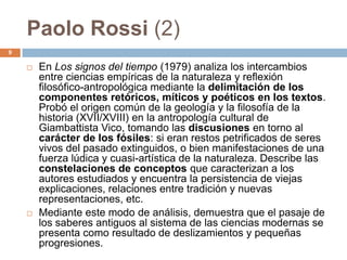 Paolo Rossi (2)
9

       En Los signos del tiempo (1979) analiza los intercambios
        entre ciencias empíricas de la naturaleza y reflexión
        filosófico-antropológica mediante la delimitación de los
        componentes retóricos, míticos y poéticos en los textos.
        Probó el origen común de la geología y la filosofía de la
        historia (XVII/XVIII) en la antropología cultural de
        Giambattista Vico, tomando las discusiones en torno al
        carácter de los fósiles: si eran restos petrificados de seres
        vivos del pasado extinguidos, o bien manifestaciones de una
        fuerza lúdica y cuasi-artística de la naturaleza. Describe las
        constelaciones de conceptos que caracterizan a los
        autores estudiados y encuentra la persistencia de viejas
        explicaciones, relaciones entre tradición y nuevas
        representaciones, etc.
       Mediante este modo de análisis, demuestra que el pasaje de
        los saberes antiguos al sistema de las ciencias modernas se
        presenta como resultado de deslizamientos y pequeñas
        progresiones.
 