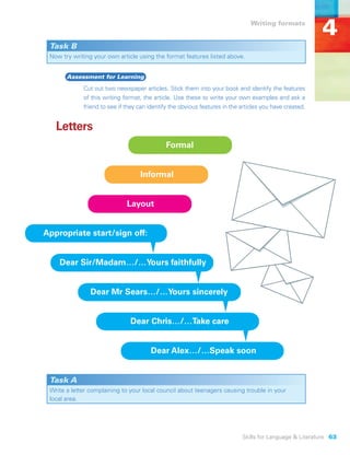 Writing formats
                                                                                                         4
 Task B
 Now try writing your own article using the format features listed above.


       Assessment for Learning
             Cut out two newspaper articles. Stick them into your book and identify the features
             of this writing format, the article. Use these to write your own examples and ask a
             friend to see if they can identify the obvious features in the articles you have created.


   Letters
                                              Formal


                                   Informal


                              Layout


Appropriate start/sign off:


    Dear Sir/Madam…/…Yours faithfully


                Dear Mr Sears…/…Yours sincerely


                               Dear Chris…/…Take care


                                        Dear Alex…/…Speak soon


 Task A
 Write a letter complaining to your local council about teenagers causing trouble in your
 local area.




                                                                            Skills for Language & Literature 63
 