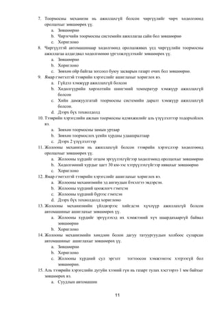7. Тоормосны механизм нь ажиллахгүй болсон чиргүүлийг чирч хөдөлгөөнд
оролцохыг зөвшөөрөх үү.
a. Зөвшөөрнө
b. Чирэгчийн тоормосны системийн ажиллагаа сайн бол зөвшөөрнө
c. Хориглоно
8. Чиргүүлтэй автомашинаар хөдөлгөөнд оролцожявах үед чиргүүлийн тоормосны
ажиллагаа алдагдвал хөдөлгөөнөө үргэлжлүүлэхийг зөвшөөрөх үү.
a. Зөвшөөрнө
b. Хориглоно
c. Зөвхөн ойр байгаа зогсоол буюу засварын газарт очих бол зөвшөөрнө.
9. Ямар гэмтэлтэй тээврийн хэрэгслийг ашиглахыг хориглох вэ.
a. Гүйдэл хэмжүүр ажиллахгүй болсон
b. Хөдөлгүүрийн хөргөлтийн шингэний температур хэмжүүр ажиллахгүй
болсон
c. Хийн дамжуулгатай тоормосны системийн даралт хэмжүүр ажиллахгүй
болсон.
d. Дээрх бүх тохиолдолд
10. Тээврийн хэрэгслийн ажлын тоормосны идэвхжилийг аль үзүүлэлтээр тодорхойлох
вэ.
a. Зөвхөн тоормосны замын уртаар
b. Зөвхөн тоормослох үеийн хурдны удаашралтаар
c. Дээрх 2 үзүүлэлтээр
11. Жолооны механизм нь ажиллахгүй болсон тээврийн хэрэгслээр хөдөлгөөнд
оролцохыг зөвшөөрөх үү.
a. Жолооны хүрдийг огцом эргүүлэхгүйгээр хөдөлгөөнд оролцохыг зөвшөөрнө
b. Хөдөлгөөний хурдыг цагт 30 км-ээс хэтрүүлэхгүйгээр иявахыг зөвшөөрнө
c. Хориглоно
12. Ямар гэмтэлтэй тээврийн хэрэгслийг ашиглахыг хориглох вэ.
a. Жолооны механизмийн эд ангиудын бэхэлгээ эвдэрсэн.
b. Жолооны хүрдний цоожлогч гэмтсэн
c. Жолооны хүрдний бүрээс гэмтсэн
d. Дээрх бүх тохиолдолд хориглоно
13. Жолооны механизмийн үйлдвэрээс хийгдсэн хүчлүүр ажиллахгүй болсон
автомашиныг ашиглахыг зөвшөөрөх үү.
a. Жолооны хүрдийг эргүүлэхэд их хэмжээний хүч шаардахааргүй байвал
зөвшөөрнө
b. Хориглоно
14. Жолооны механизмийн хөндлөн болон дагуу татуургуудын холбоос суларсан
автомашиныг ашиглахыг зөвшөөрөх үү.
a. Зөвшөөрнө
b. Хориглоно
c. Жолооны хүрдний сул эргэлт тогтоосон хэмжээнээс хэтрээгүй бол
зөвшөөрнө.
15. Аль тээврийн хэрэгслийн дугуйн хээний гүн нь газарт тулах хэсгээрээ 1 мм байхыг
зөвшөөрөх вэ.
a. Суудлын автомашин
11
 
