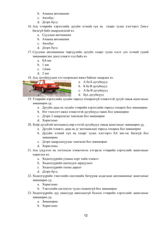 b. Ачааны автомашин
c. Автобус
d. Дээрх бүгд
16. Аль тээврийн хэрэгслийн дугуйн хээний гүн нь газарт тулах хэсгээрээ 2мм-с
багагүй байх шаардлагатай вэ.
a. Суудлын автомашин
b. Ачааны автомашин
c. Автобус
d. Дээрх бүгд
17. Суудлын автомашины чиргүүлийн дугуйн газарт тулах хэсэг дэх хээний гүний
зөвшөөрөгдөх доод хэмжээ хэд байх вэ.
a. 0,8 мм
b. 1 мм
c. 1,6мм
d. 2 мм
18. Аль дугуйнуудын хээ хоорондоо ижил байхыг шаардах вэ.
a. А ба Б дугуйнууд
b. Б ба В дугуйнууд
c. А ба В дугуйнууд
d. Бүх дугуйнууд
19. Тээврийн хэрэгслийн тухайн төрөлд тохироогүй хэмжээтэй дугуй тавьж ашиглахыг
зөвшөөрөх үү.
a. Дугуйн даац нь тухайн тээврийн хэрэгслийн төрөлд тохирох бол зөвшөөрнө
b. Нэг тэнхлэгт ижил хэмжээтэй дугуйнууд тавих бол зөвшөөрнө
c. Дээрх 2 шаардлагыг хангасан бол зөвшөөрнө
d. Хориглоно
20. Хоёр дугуйтай мотоциклд өөр хээтэй дугуйнууд тавьж ашиглахыг зөвшөөрөх үү.
a. Дугуйн хэмжээ, даац нь уг мотоциклын төрөлд тохирох бол зөвшөөрнө
b. Дугуйн хээний гүн нь газарт тулах хэсгээрээ 0,8 мм-ээс багагүй бол
зөвшөөрнө.
c. Дээрх шаардлагуудыг хангасан бол зөвшөөрнө
d. Хориглоно.
21. Аль үзүүлэлт нь тогтоосон хэмжээнээс хэтэрсэн тээврийн хэрэгслийг ашиглахыг
хориглох вэ.
a. Хөдөлгүүрийн утааны хорт хийн хэмжээ
b. Хөдөлгүүрийн шатахуун зарцуулалт
c. Хөдөлгүүрийн тосны даралт
d. Дээрх бүгд
22. Хөдөлгүүрийн тэжээлийн системийн битүүмж алдагдсан автомашиныг ашиглахыг
зөвшөөрөх үү.
a. Хориглоно
b. Тэжээлийн системээс түлш гоожоогүй бол зөвшөөрнө
23. Хөдөлгүүрийн дуу намсгуур ажиллахгүй болсон тээврийн хэрэгслийг ашиглахыг
зөвшөөрөх үү.
a. Зөвшөөрнө
b. Хориглоно
12
 