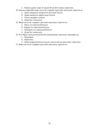 c. Зөвхөн суурин газарт 22 цагаас 06 цагийн хооронд хориглоно.
24. Хурдны хайрцгийн ямар гэмтэлтэй тээврийн хэрэгслийг ашиглахыг хориглох вэ.
a. Араан дамжуулга хүндрэлтэй залгагддаг болсон
b. Араан дамжуулга өөрөө салдаг болсон
c. Тослох материал гоожсон
d. Дээрх бүх тохиолдолд
25. Ямар гэмтэлтэй тээврийн хэрэгслийг ашиглахыг хориглох вэ.
a. Хагас гол савалгаатай болсон
b. Кардан гол савалгаатай болсон
c. Хувиарлах гол савалгаатай болсон
d. Дээрх бүх тохиолдолд
26. Хол ойрын гэрлүүд асахгүй болсон автомашиныг ашиглахыг зөвшөөрөх үү.
a. Зөвшөөрнө
b. Хориглоно
c. Зөвхөн харанхуй болон үзэгдэлт хангалтгүй үед ашиглахыг хориглоно.
27. Ямар гэмтэлтэй тээврийн хэрэгслийг ашиглахыг хориглох вэ.
13
 