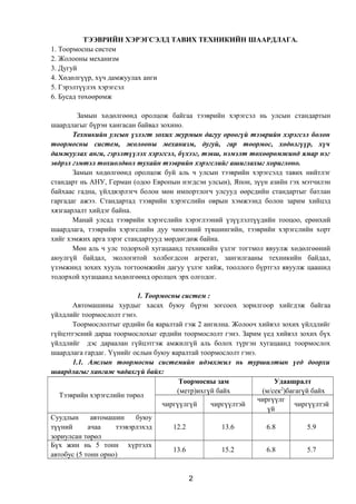 ТЭЭВРИЙН ХЭРЭГСЭЛД ТАВИХ ТЕХНИКИЙН ШААРДЛАГА.
1. Тоормосны систем
2. Жолооны механизм
3. Дугуй
4. Хөдөлгүүр, хүч дамжуулах анги
5. Гэрэлтүүлэх хэрэгсэл
6. Бусад төхөөрөмж
Замын хөдөлгөөнд оролцож байгаа тээврийн хэрэгсэл нь улсын стандартын
шаардлагыг бүрэн хангасан байвал зохино.
Техникийн улсын үзлэгт зохих журмын дагуу ороогүй тээврийн хэрэгсэл болон
тоормосны систем, жолооны механизм, дугуй, гар тоормос, хөдөлгүүр, хүч
дамжуулах анги, гэрэлтүүлэх хэрэгсэл, бүхээг, тэвш, нэмэлт төхөөрөмжинд ямар нэг
эвдрэл гэмтэл тохиолдвол тухайн тээврийн хэрэгслийг ашиглахыг хориглоно.
Замын хөдөлгөөнд оролцож буй аль ч улсын тээврийн хэрэгсэлд тавих нийтлэг
стандарт нь АНУ, Герман (одоо Европын нэгдсэн улсын), Япон, зүүн азийн гэх мэтчилэн
байхаас гадна, үйлдвэрлэгч болон мөн импортлогч улсууд өөрсдийн стандартыг батлан
гаргадаг ажээ. Стандартад тээврийн хэрэгслийн оврын хэмжээнд болон зарим хийцэд
хязгаарлалт хийдэг байна.
Манай улсад тээврийн хэрэгслийн хэрэглээний үзүүлэлтүүдийн тооцоо, ерөнхий
шаардлага, тээврийн хэрэгслийн дуу чимээний түвшингийн, тээврийн хэрэгслийн хорт
хийг хэмжих арга зэрэг стандартууд мөрдөгдөж байна.
Мөн аль ч улс тодорхой хугацаанд техникийн үзлэг тогтмол явуулж хөдөлгөөний
аюулгүй байдал, экологитой холбогдсон агрегат, зангилгааны техникийн байдал,
үзэмжинд зохих хууль тогтоомжийн дагуу үзлэг хийж, тооллого бүртгэл явуулж цаашид
тодорхой хугацаанд хөдөлгөөнд оролцох эрх олгодог.
1. Тоормосны систем :
Автомашины хурдыг хасах буюу бүрэн зогсоох зорилгоор хийгдэж байгаа
үйлдлийг тоормослолт гэнэ.
Тоормослолтыг ердийн ба яаралтай гэж 2 ангилна. Жолооч хийвэл зохих үйлдлийг
гүйцэтгэсний дараа тоормослохыг ердийн тоормослолт гэнэ. Зарим үед хийвэл зохих бүх
үйлдлийг дэс дараалан гүйцэтгэж амжилгүй аль болох түргэн хугацаанд тоормослох
шаардлага гардаг. Үүнийг ослын буюу яаралтай тоормослолт гэнэ.
1.1. Ажлын тоормосны системийн идэвхжил нь туршилтын үед доорхи
шаардлагыг хангаж чадахгүй байх:
Тээврийн хэрэгслийн төрөл
Тоормосны зам
(метр)ихгүй байх
Удаашралт
(м/сек2
)багагүй байх
чиргүүлгүй чиргүүлтэй
чиргүүлг
үй
чиргүүлтэй
Суудлын автомашин буюу
түүний ачаа тээвэрлэхэд
зориулсан төрөл
12.2 13.6 6.8 5.9
Бүх жин нь 5 тонн хүртэлх
автобус (5 тонн орно)
13.6 15.2 6.8 5.7
2
 