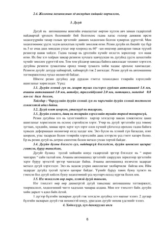2.4. Жолооны механизмын эд ангиудын хийцийг өөрчилсөн,
3. Дугуй
Дугуй нь автомашины жингийн ачаалалтыг өөртөө хүлээн авч замын гадаргатай
найдвартай үрэлцэх боломжийг бий болгохоос гадна хагас голоор дамжиж ирсэн
хөдөлгүүрийн тахир голын эргэлтийг давших хөдөлгөөн болгон хувиргах үүрэгтэй. Мөн
хөдөлгөөнөөс үүсэх элдэв цохилтын хүчийг зөөллөж өгнө. Резин дугуйн их биеийг тус бүр
нь 5 кг ачаа даах мяндсан утсыг өөр хооронд нь 60о
–ын өнцгөөр давхарлан тавьж түүхий
резинээр шавж хийдэг. Гадна талаар нь үрэлтийн хүчийг ихэсгэх зорилгоор хээ нааж
өгнө. Их бие хээ хоёрын завсар резинэн хучлага хавчуулсан нь дугуйнд үүсэх цохилтийн
хүчийг зөөллөх үүрэгтэй юм. Том том үйлдвэр заводад байнга ажилладаг техникт хэрэглэх
дугуйны резинэн зузаалганы оронд төмөр зузаалга хийж хадаас орохоос хамгаалдаг.
Резинэн дугуйг дотуур хаймартай, хаймаргүй гэж 2 ангилдаг. Резин дугуй нь автомашины
тогтворжилтонд чухал нөлөөтэй байдаг.
Иймээс резин дугуйнд дор дурдсан гэмтэл тохиолдвол тээврийн хэрэгслийг
ашиглахыг хориглодог. Үүнд:
3.1. Дугуйн хээний гүн нь газарт тулах хэсгээрээ суудлын автомашинд 1.6 мм,
ачааны автомашинд 1.0 мм, автобус, троллейбусанд 2.0 мм, мотоцикл, мопедод 0.8
мм-ээс бага болсон,
Тайлбар : Чиргүүлийн дугуйн хээний гүн нь чирэгчийн дугуйн хээний тогтоосон
хэмжээтэй адил байна.
3.2. Дугуй нэвт цоорсон, утаснууд нь тасарсан,
3.3. Дугуйн хэмжээ, даац нь тээврийн хэрэгслийн тухайн төрөлд тохироогүй,
Резин дугуйны хээ нь эдэлгээнийхээ хирээр элэгдсээр заасан хэмжээнээс цааш
ашиглахыг хориглосон нь ослоос сэргийлсэн хэрэг. Учир нь дугуй эргэлтийн үед төвөөс
зугтаах, хүндийн, замаас ирэх эсрэг хүч зэрэг олон хүчний үйлчлэлд орохоос гадна байнга
хувьсах деформацын нөлөөгөөр ихэд халдаг юм. Энэ бүхэн нь хээний гүн багассан, нэвт
цоорсон, утас тасарсан болон тээврийн хэрэгслийн даац хэтэрсэн үед гэнэт хагарч болно.
Ер нь резин дугуй нь дотроо синтетик болон металл утсан тортой байдаг.
3.4. Дугуйн булны бэхэлгээ сул, найдваргүй бэхлэгдсэн, дугуйн цоожлох цагираг
гэмтсэн, буруу тавигдсан,
Дугуйг буланд тусгай хийцийн конус гадаргатай эргээр бэхэлдэг нь “ өөрөө
чангарах “ сайн талтай юм. Ачааны автомашинд эргэлтийг сааруулах зорилгоор эргэлтийн
эсрэг буруу эрээстэй эргээр чангалдаг байна. Ачааны автомашинд ихэвчлэн задардаг
металл дугуй хэрэглэдэг. Энэ нь задалж угсрах ажиллагааг хялбарчилж байгаа юм. Ийм
задардаг дугуйд тусгай түгжээ цагираг байдаг. Үүнийг буруу тавих буюу түгжээ нь
гэмтсэн бол дугуй хийлэх буюу хөдөлгөөний үед мултарч осолд хүргэж болох юм.
3.5. Нэг тэнхлэгт өөр марк, хээтэй дугуй тавьсан,
Нэг тэнхлэгт өөр өөр диаметртэй дугуй тавьснаас автомашины тогтворжилт,
тоормослолт, хөдөлгөөний чигээ хадгалах чанараа алдана. Мөн нэг тэнхлэгт байх дугуйн
хийн даралт ч адил байх ёстой.
1 дүгээр бүлгийн засварын дугуй гэж элэгдсэн дугуйнд хээ наахыг хэлнэ. 2 дугаар
бүлгийн засварын дугуй гэж нөхөөстэй юмуу, урагдсан дугуйг нөхөж үдсэнийг хэлнэ.
4. Хөдөлгүүр, хүч дамжуулах анги
6
 