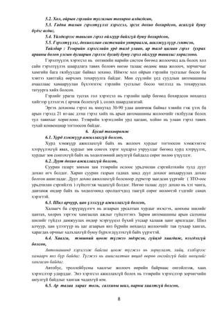 5.2. Хол, ойрын гэрлийн тусгалын тохироо алдагдсан,
5.3. Гадна талын гэрэлтүүлэх хэрэгсэл, эргэх дохио бохирдсон, асахгүй буюу
бүдэг асдаг,
5.4. Үйлдвэрээс тавьсан гэрэл ойлгуур байхгүй буюу бохирдсон,
5.5. Гэрэлтүүлэг, дохиоллын системийн унтраалга, шилжүүлүүр гэмтсэн,
Тайлбар : Тээврийн хэрэгслийн урд талд улаан, ар талд цагаан гэрэл (ухрах
арааны болон улсын дугаарын гэрлээс бусад) буюу гэрэл ойлгуур тавихыг хориглоно.
Гэрэлтүүлэх хэрэгсэл нь оптикийн нарийн систем бөгөөд жолоочид аль болох хол
сайн гэрэлтүүлэх шаардлага тавих боловч нөгөө талаас өөдөөс яваа жолооч, зорчигчыг
хамгийн бага гялбуулдаг байвал зохино. Иймээс хол ойрын гэрлийн тусгалыг босоо ба
хэвтээ хавтгайд өөрчлөх тохируулга байдаг. Мөн сүүлийн үед суудлын автомашины
ачааллаас хамааруулан бүхээгнээс гэрлийн тусгалыг босоо чиглэлд нь тохируулах
татуурга хийх болсон.
Гэрлийг урагш тусгах гол хэрэгсэл нь гэрлийн цайр бөгөөд бохирдсон нөхцөлд
хийгээр үлээлгэх ( арчиж болохгүй ), солих шаардлагатай.
Эргэх дохионы гэрэл нь минутад 30-90 удаа анивчиж байвал хэвийн гэж үзэх ба
арын гэрэлд 21 вт-аас дээш гэрэл хийх нь арын автомашины жолоочийг гялбуулж болох
тул тавихыг хориглоно. Тээврийн хэрэгслийн урд цагаан, хойно нь улаан гэрэл тавих
тухай конвенциар тогтоосон байдаг.
6. Бусад төхөөрөмж
6.1. Хурд хэмжүүр ажиллахгүй болсон,
Хурд хэмжүүр ажиллахгүй байх нь жолооч хурдыг тогтоосон хэмжээнээс
хэтрүүлэхгүй явах, хурдыг зөв сонгох зэрэг хүндрэл учруулдаг бөгөөд хурд хэтрүүлэх,
хурдыг зөв сонгохгүй байх нь хөдөлгөөний аюулгүй байдалд сөрөг нөлөө үзүүлдэг.
6.2. Дуут дохио ажиллахгүй болсон,
Суурин газарт зөвхөн зам тээврийн ослоос урьдчилан сэргийлэхийн тулд дуут
дохио өгч болдог. Харин суурин газрын гаднах замд дуут дохиог анхааруулах дохио
болгон ашигладаг. Дуут дохио ажиллахгүй болсноор дүрмээр заагдсан үүргийг ( ЗТО-оос
урьдчилан сэргийлэх ) гүйцэтгэж чадахгүй болдог. Нөгөө талаас дуут дохио нь хэт чанга,
давтамж өндөр байх нь хөдөлгөөнд оролцогчдод таагүй сөрөг нөлөөтэй гэдгийг санах
хэрэгтэй.
6.3. Шил арчуур, цан үлээгүүр ажиллахгүй болсон,
Халаагч ба сэрүүцүүлэгч нь агаарын урсалтын хурдыг ихэсгэх, цонхны шилийг
цантах, хөлрөх зэргээс хамгаалах ажлыг гүйцэтгэнэ. Зарим автомашины арын салхины
шилийг гүйдэл дамжуулах өндөр эсэргүүцэл бүхий утсаар халааж цанг арилгадаг. Шил
алчуур, цан үлээгүүр нь цаг агаарын янз бүрийн нөхцөлд жолоочийг тав тухаар хангах,
харагдах орчныг халхлахгүй буюу бүрхэгдүүлэхгүй байх үүрэгтэй.
6.4. Хаалга, тэвшний цоож түгжээ эвдэрсэн, гүйцэд хаагдаж, нээгдэхгүй
болсон,
Автомашинд хэрэглэж байгаа цоож түгжээ нь зориулалт, хийц, хэлбэрээс
хамаарч янз бүр байдаг. Түгжээ нь ашиглалтын явцад өөрөө онгойхгүй байх нөхцлийг
хангасан байдаг.
Автобус, троллейбусны хаалгыг жолооч өөрийн байрнаас онгойлгож, хаах
хэрэгслээр удирддаг. Энэ хэрэгсэл ажиллахгүй болох нь тээврийн хэрэгслээр зорчигчийн
аюулгүй байдлыг хангаж чадахгүй юм.
6.5. Ар талаа харах толь, салхины шил, нарны хаалтгүй болсон,
8
 