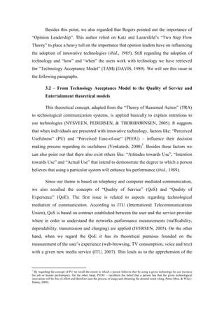 Besides this point, we also regarded that Rogers pointed out the importance of
“Opinion Leadership”. This author relied on Katz and Lazarsfeld’s “Two Step Flow
Theory” to place a heavy toll on the importance that opinion leaders have on influencing
the adoption of innovative technologies (ibid., 1985). Still regarding the adoption of
technology and “how” and “when” the users work with technology we have retrieved
the “Technology Acceptance Model” (TAM) (DAVIS, 1989). We will see this issue in
the following paragraphs.

           3.2 – From Technology Acceptance Model to the Quality of Service and
           Entertainment theoretical models

           This theoretical concept, adapted from the “Theory of Reasoned Action” (TRA)
to technological communication systems, is applied basically to explain intentions to
use technologies (NYSVEEN, PEDERSEN, & THORBJØRNSEN, 2005). It suggests
that when individuals are presented with innovative technology, factors like: “Perceived
Usefulness” (PU) and “Perceived Ease-of-use” (PEOU) – influence their decision
making process regarding its usefulness (Venkatesh, 2000)7. Besides these factors we
can also point out that there also exist others like: “Attitudes towards Use”, “Intention
towards Use” and “Actual Use” that intend to demonstrate the degree to which a person
believes that using a particular system will enhance his performance (ibid., 1989).

           Since our theme is based on telephony and computer mediated communication,
we also recalled the concepts of “Quality of Service” (QoS) and “Quality of
Experience” (QoE). The first issue is related to aspects regarding technological
mediation of communication. According to ITU (International Telecommunications
Union), QoS is based on contract established between the user and the service provider
where in order to understand the networks performance measurements (trafficability,
dependability, transmission and charging) are applied (IVERSEN, 2005). On the other
hand, when we regard the QoE it has its theoretical premises founded on the
measurement of the user’s experience (web-browsing, TV consumption, voice and text)
with a given new media service (ITU, 2007). This leads us to the apprehension of the



7
  By regarding the concept of PU we recall the extent to which a person believes that by using a given technology he can increase
his job or leisure performance. On the other hand, PEOU – recollects the belief that a person has that the given technological
innovation will be free of effort and therefore ease the process of usage and obtaining the desired result (Jung, Perez-Mira, & Wiley-
Patton, 2009).
 