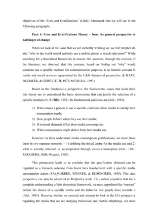 objectives of the “Uses and Gratifications” (U&G) framework that we will see in the
following paragraphs.

       Part. 4 –Uses and Gratifications Theory – from the general perspective to
harbinger of change

       When we look at the issue that we are currently working on, we feel tempted do
ask: “why in the world would anybody use a mobile phone to watch television?” While
searching for a theoretical framework to answer this question, through the revision of
the literature, we observed that this concern, based on finding out “why” would
someone use a specific medium for communication purposes, is an historic concern in
media and social sciences represented by the U&G theoretical perspective (E KATZ,
BLUMLER, & GUREVITCH, 1973; MCQUAIL, 1993).

       Based on the functionalist perspective, the fundamental issues that loom from
this theory are to understand the basic motivations that can justify the selection of a
specific medium (A. RUBIN, 1983). Its fundamental questions are (ibid., 1983):

       1) What causes a person to use a specific communication media to satisfy their
          consumption needs;
       2) How people behave when they use their media;
       3) If external elements affect their media consumption;
       4) What consequences might derive from their media use.

       However, to fully understand media consumption gratifications, we must place
them in two separate moments – 1) defining the initial desire for the media use and 2)
what is actually obtained or accomplished through media consumption (ibid., 1983;
RUGGIERO, 2000; Mcquail, 1983).

       This perspective leads us to consider that the gratification obtained can be
regarded as a foreseen outcome from his/or hers involvement with a specific media
consumption action (PALMGREEN, WENNER, & ROSENGREN, 1985). This dual
perspective can also be observed in McQuail’s work. This author considers that for a
complete understanding of this theoretical framework, we must apprehend the “reasons”
behind the choice of a specific media and the behavior that people have towards it
(ibid., 1983). However, before we proceed and attempt to look at the UG perspective
regarding the media that we are studying (television and mobile telephony), we must
 