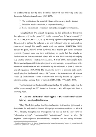 not overlook the fact that the initial theoretical framework was defined by Elihu Katz
through the following three elements (ibid., 1973):

          1) The gratifications that some individuals might use (e.g. family, friends);
          2) Individual Needs – emotional or cognitive (learning);
          3) Social Environment – personality traits and demographic specifications8.

          Throughout time, UG research has pointed out that gratifications derive from
three elements – 1) “media content”, 2) “media exposure” and 3) “social contexts” (E.
KATZ, HAAS, & GUREVITCH, 1973). As already regarded in beginning of our paper,
this perspective defines the audience as an active element where an individual can
characterized through his specific media needs and desires (RUGGIERO, 2000).
Besides this point, previous media experience has a relevant part in this theoretical
perspective because users base their gratifications on media that they already are
familiar with and that are somewhat related with the new media that they are adopting
(e.g. landline telephone – mobile phone)(LEUNG & WEI, 2000). According to Rubin
this perspective is essential for the adoption of new technologies because the user relies
on familiar media assets that will be enhanced by the new media in order to create his
level of expectancy (ibid., 1973). The fundamental motives to consume media can be
placed into three fundamental issues – 1) Personal – the empowerment of personal
values; 2) Entertainment – forms to escape from the daily routine; 3) Cognitive –
attempt to satisfy a learning desire or curiosity (BLUMMER, 1979; IBID., 2000).

          This framework was fundamental to understanding TV and other media (e.g. the
mobile phone) through the UG theoretical framework. We will regard this issue in
following pages.

           4.1 –Uses and Gratifications Theory applied to TV, on demand services and
          Internet – revision of the literature

          When Alan Rubin applied this theoretical concept to television, he intended to
demonstrate the basic motives that can drive people to consume television (A. RUBIN,
1983). Basically throughout his investigations we can see that the drive force is:
“information seeking”, “companionship”, “entertainment”, “power to select TV
programs” (some degree of personalization), “escapism” and the “ability to interact

8
 Through over theoretical review we observed that gratifications can be placed in the groups of interest – 1) Personal Identity; 2)
Entertainment; 3) Information seeking; 4) Learning.
 