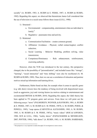 socially” (A. RUBIN, 1983; A. RUBIN & E. PERSE, 1987; A. RUBIN & RUBIN,
1982). Regarding this aspect, we observed that theoretician James Lull considered that
the use of television in a social sense follows these issues (LULL, 1990):

             1) Structural –
                         a. Environmental – companionship, entertainment when an individual is
                               lonely;9
                         b. Regulative – punctuates time and activity.
             2) Relational
                         a. Communication Facilitation – creates common-ground;
                         b. Affiliation/ Avoidance – Physical, verbal contact/neglect; conflict
                               reduction;
                         c. Social Learning – Behavior Modeling, problem solving, value
                               transmission;
                         d. Competence/Dominance                         –     Role       enhancement;   reinforcement,
                               exercising authority.

             However, when the VCR was introduced in the last century, this perspective
changed, due to the possibility of “personalization”, and included issues like: “storage”,
“learning”, “social interaction” and “time shifting” were also be recollected (A. M.
RUBIN & RUBIN, 1989). Thus, here we can see a correlation of relaxation and pastime
motives mixed up information and learning drives.

             Furthermore, Rubin found out that, for example when it comes to specific genre
(e.g. talk show) viewers have the tendency of being involved with dispositional issues
(such as aggression, joy) and viewing factors (as motives relating to entertainment and
excitement)(CORTESE & RUBIN, 2010). Regarding this aspect, the U&G theory has
been applied to TV program genre and services. From these we will point out the
following essays: “news” (PALMGREEN, WENNER, & RAYBURN, 1981; A. RUBIN
& E. PERSE, 1987; A. M. RUBIN & E. M. PERSE, 1987b; A. M. RUBIN, PERSE, &
POWELL, 1985), “soap operas (CARVETH & ALEXANDER, 1985; A. M. RUBIN,
1985; A. M. RUBIN & E. M. PERSE, 1987a), “music videos” (ROE & LOFGREN,
1988; SUN & LULL, 1986), “reality shows” (PAPACHARISSI & MENDELSON,
2007; POTTER, 1988), “talk shows” (A. RUBIN, 1983; A. M. RUBIN, HARIDAKIS,

9
    This perspective is very important in studies that apply UG investigations to senior citizens.
 