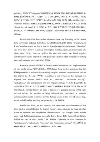 & EYAL, 2003) “TV shopping” (CORTESE & RUBIN, 2010; GRANT, GUTHRIE, &
BALL-ROKEACH, 1991) “Cable TV” (FERGUSON, 1992; L. W. JEFFRES, 1978;
KANG & ATKIN, 1999), “IPTV” (KAMPMANN, 2009; SHIN, AHN, & KIM, 2009),
“video on demand” (HANSON & HARIDAKIS, 2008B; L. JEFFRES & ATKIN, 1996)
“interactive television” (L. LEUNG & WEI, 1998; LIVADITI, VASSILOPOULOU,
LOUGOS, & CHORIANOPOULOS, 2003) and “Youtube”(HANSON & HARIDAKIS,
2008A).

       In basically all of these studies, viewer motives vary depending on the content
type, service and audience dispositions (CORTESE & RUBIN, 2010). For example, in
Rubin’s studies we can see that he described positive correlations between “relaxation”
and “pass-time” motives in comedy consumption moments, sports, information and talk
shows (ibid., 2010). However, besides this issue, this author also found negative
correlations in “social interaction” and “pass-time” motives when someone is watching
news, talk shows or interviews (ibid., 2010).

       Currently, the role of U&G is focused on the Internet and the “implementation
of new media ecology”(RUGGIERO, 2000).Today there exists a consensus that the
U&G perspective is well-suited for studying computer mediated communication such as
the Internet (C. A. LIN, 1999B).       According to our revision of the literature, we
regarded that various motives such as: “pass-time”, “information seeking”,
“convenience” and entertainment are also relevant motives (C. LIN, SALWEN, &
ABDULLA, 2005; C. A. LIN, 1999B; PAPACHARISSI & RUBIN, 2000). The use of
the Internet’s services follows an array of reasons. For example, the use of the webs
services follows the intention of being informed and entertained, to maintain
communication and to experience aspects that are unique to this type of service (e.g.
movie and video-clips watching and game-play (LIN, 1999b).

       Besides this issue, we also regarded that researchers have also observed that
there exists a general idea that the Internet can serve as positive driving force for other
forms of mediated and interpersonal communication. For example, some authors
discovered that Internet uses and especially desires do not differ from motives that are
behind the use of other media (LIN, 1999a). Especially in what concerns in
“entertainment”, “relaxation”, “pass-time” and “information desires” (CHARNEY &
GREENBERG, 2002; PAPACHARISSI & RUBIN, 2000).
 