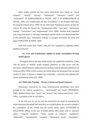 Other studies pointed out that user’s motivations were based on: “social
escapism”,     “security”,   “privacy”,     “information”,    “interactive     control”   and
“socialization” (P. KORGAONKAR & WOLIN, 2002; P. K. KORGAONKAR &
WOLIN, 1999). Lin’s studies point out that “surveillance” is the strongest motivation
for using the Internet (ibid., 1999). On the other hand, Papacharissi points out that the
motives for using the Internet are: “interpersonal utility”, “pass time”, “information
seeking”, “convenience” and “entertainment” (ibid., 2000). Another study compared
web using motivations to web page respondents and the results were demonstrated that
in this particular case, “information seeking” is strongest motivation for using web
pages (FERGUSON & PERSE, 2000).

       And what results have studies using the UG’s perspective regarding mobile
telephony achieved?

              4.2 –Uses and Gratifications applied to media consumption through
       mobile phones

           Throughout history the mass media scenery has implied diversification. Today
with the advent of “hybrid” media reception platforms, as what occurs with the
previously referred Internet, neither mass nor medium could be precisely defined for all
situations (WEI, 2008). In this scenario, the mobile phone has developed from an initial
symbol of status to become a modern day commodity, a necessity that responds the
current multitasking needs (ibid., 2008).

       4.2.1 Motivation Typology – Process, Content and Social Categories

       Historically, motivations for using communication technologies have been
grouped in two separate perspectives – “instrumental” and “social” (PEDERSEN,
2005). Stafford divides these “needs” into “process” and “content motivations” (ibid.,
1996) – a perspective that we will follow.

       In the first case we can see that the motivations are based on measuring the
actual enjoyment that people feel when they use a mobile phone, the second is related to
the consumption of the content that the mobile phone carries (STAFFORD &
GILLENSON, 2004a). In the case of mobile phones other issues such as: “personal
safety”,    “financial   incentives”,   “status   symbol     or   enhancer”,    “usefulness”,
“fashionable”, “entertainment”, “escapism”, “information access”, “immediacy”,
 