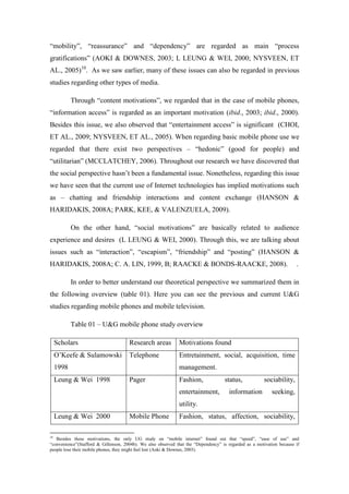 “mobility”, “reassurance” and “dependency” are regarded as main “process
gratifications” (AOKI & DOWNES, 2003; L LEUNG & WEI, 2000; NYSVEEN, ET
AL., 2005)10. As we saw earlier, many of these issues can also be regarded in previous
studies regarding other types of media.

            Through “content motivations”, we regarded that in the case of mobile phones,
“information access” is regarded as an important motivation (ibid., 2003; ibid., 2000).
Besides this issue, we also observed that “entertainment access” is significant (CHOI,
ET AL., 2009; NYSVEEN, ET AL., 2005). When regarding basic mobile phone use we
regarded that there exist two perspectives – “hedonic” (good for people) and
“utilitarian” (MCCLATCHEY, 2006). Throughout our research we have discovered that
the social perspective hasn’t been a fundamental issue. Nonetheless, regarding this issue
we have seen that the current use of Internet technologies has implied motivations such
as – chatting and friendship interactions and content exchange (HANSON &
HARIDAKIS, 2008A; PARK, KEE, & VALENZUELA, 2009).

            On the other hand, “social motivations” are basically related to audience
experience and desires (L LEUNG & WEI, 2000). Through this, we are talking about
issues such as “interaction”, “escapism”, “friendship” and “posting” (HANSON &
HARIDAKIS, 2008A; C. A. LIN, 1999, B; RAACKE & BONDS-RAACKE, 2008).                                                    .

            In order to better understand our theoretical perspective we summarized them in
the following overview (table 01). Here you can see the previous and current U&G
studies regarding mobile phones and mobile television.

            Table 01 – U&G mobile phone study overview

     Scholars                         Research areas          Motivations found
     O’Keefe & Sulamowski             Telephone               Entretainment, social, acquisition, time
     1998                                                     management.
     Leung & Wei 1998                 Pager                   Fashion,              status,            sociability,
                                                              entertainment,           information         seeking,
                                                              utility.
     Leung & Wei 2000                 Mobile Phone            Fashion, status, affection, sociability,

10
   Besides these motivations, the only UG study on “mobile internet” found out that “speed”, “ease of use” and
“convenience”(Stafford & Gillenson, 2004b). We also observed that the “Dependency” is regarded as a motivation because if
people lose their mobile phones, they might feel lost (Aoki & Downes, 2003).
 